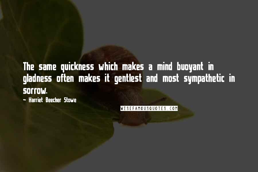 Harriet Beecher Stowe Quotes: The same quickness which makes a mind buoyant in gladness often makes it gentlest and most sympathetic in sorrow.