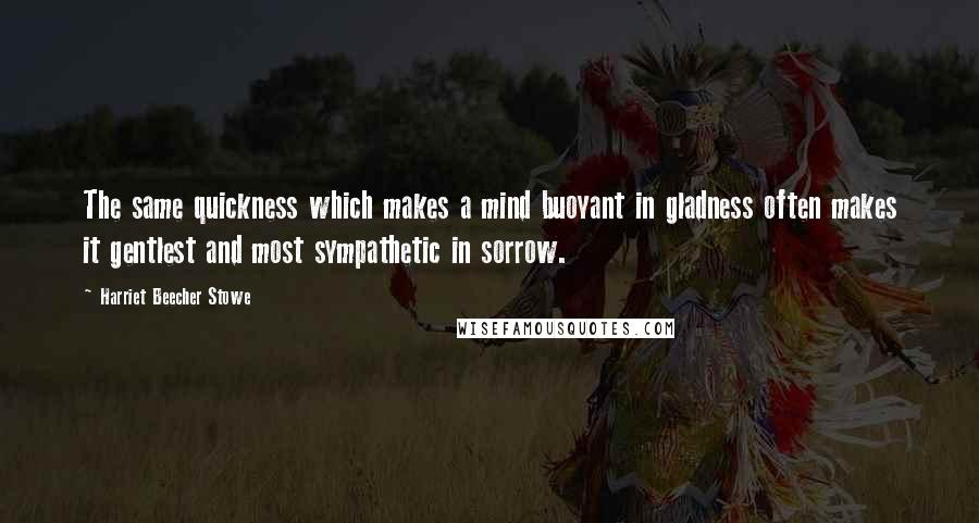Harriet Beecher Stowe Quotes: The same quickness which makes a mind buoyant in gladness often makes it gentlest and most sympathetic in sorrow.