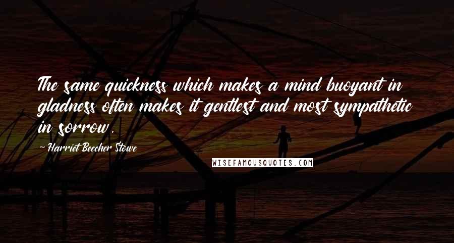 Harriet Beecher Stowe Quotes: The same quickness which makes a mind buoyant in gladness often makes it gentlest and most sympathetic in sorrow.
