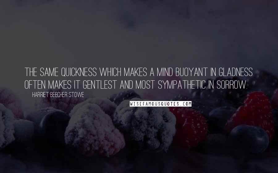 Harriet Beecher Stowe Quotes: The same quickness which makes a mind buoyant in gladness often makes it gentlest and most sympathetic in sorrow.