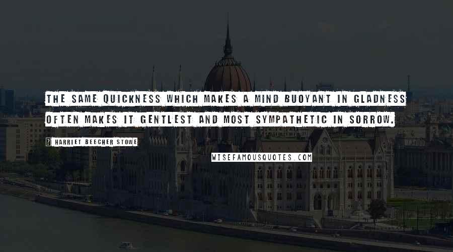 Harriet Beecher Stowe Quotes: The same quickness which makes a mind buoyant in gladness often makes it gentlest and most sympathetic in sorrow.