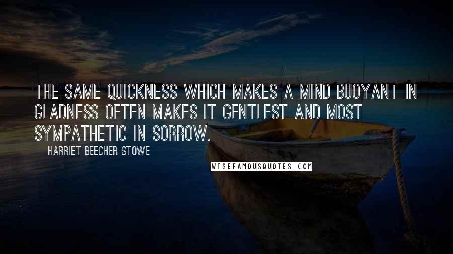 Harriet Beecher Stowe Quotes: The same quickness which makes a mind buoyant in gladness often makes it gentlest and most sympathetic in sorrow.