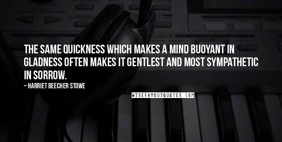 Harriet Beecher Stowe Quotes: The same quickness which makes a mind buoyant in gladness often makes it gentlest and most sympathetic in sorrow.