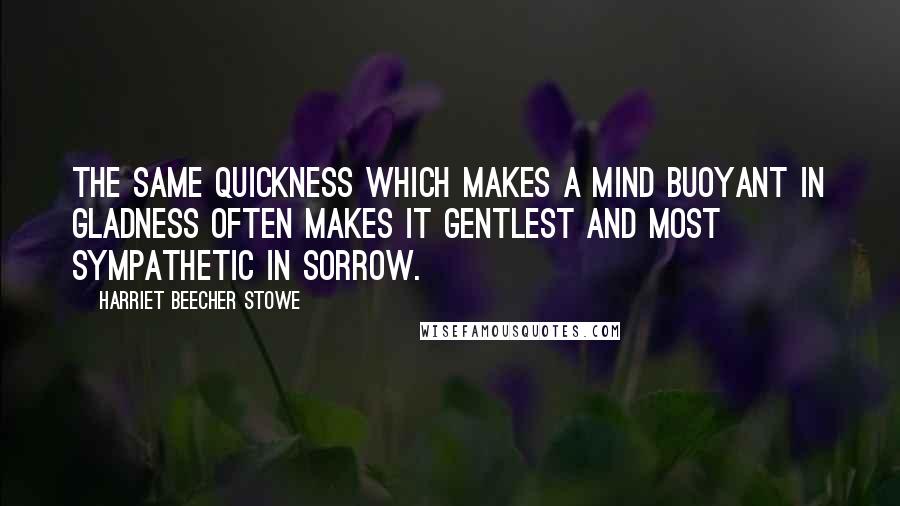 Harriet Beecher Stowe Quotes: The same quickness which makes a mind buoyant in gladness often makes it gentlest and most sympathetic in sorrow.