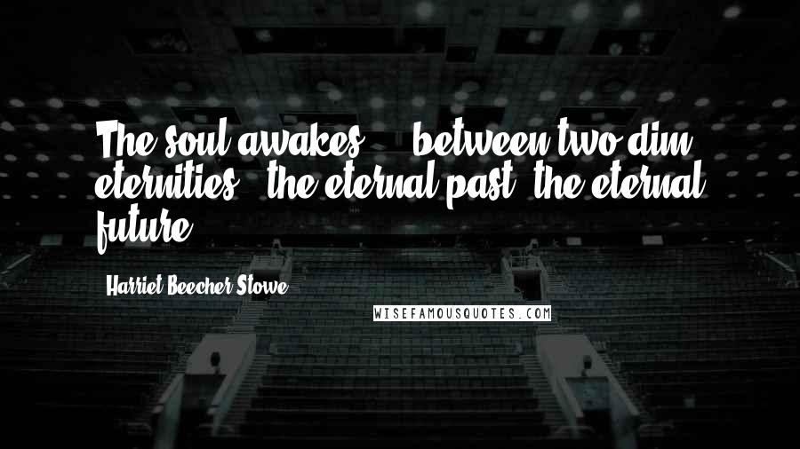 Harriet Beecher Stowe Quotes: The soul awakes ... between two dim eternities - the eternal past, the eternal future.