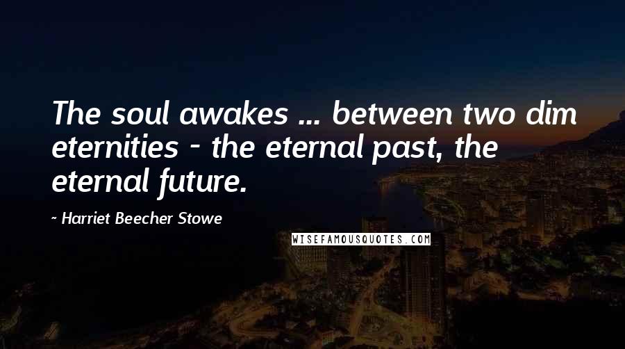 Harriet Beecher Stowe Quotes: The soul awakes ... between two dim eternities - the eternal past, the eternal future.