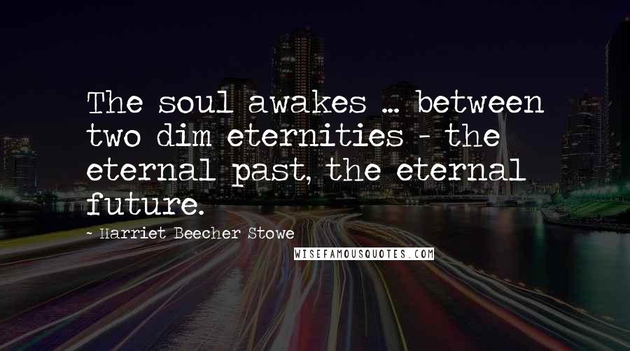 Harriet Beecher Stowe Quotes: The soul awakes ... between two dim eternities - the eternal past, the eternal future.