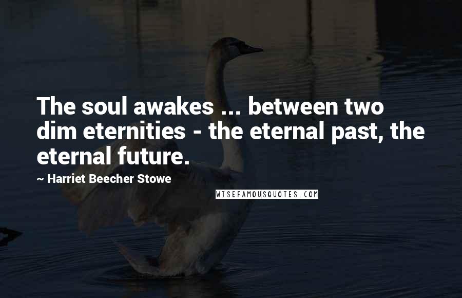 Harriet Beecher Stowe Quotes: The soul awakes ... between two dim eternities - the eternal past, the eternal future.