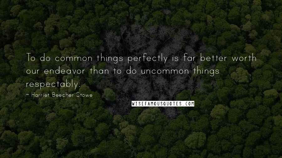 Harriet Beecher Stowe Quotes: To do common things perfectly is far better worth our endeavor than to do uncommon things respectably.