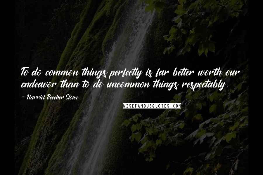 Harriet Beecher Stowe Quotes: To do common things perfectly is far better worth our endeavor than to do uncommon things respectably.