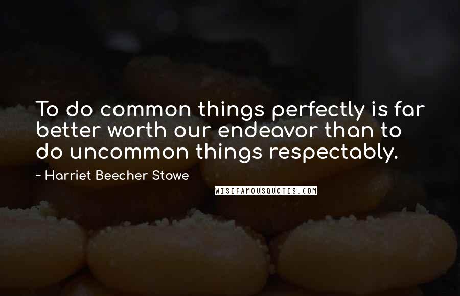 Harriet Beecher Stowe Quotes: To do common things perfectly is far better worth our endeavor than to do uncommon things respectably.