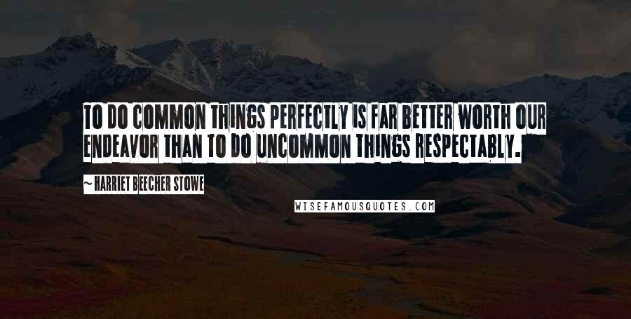 Harriet Beecher Stowe Quotes: To do common things perfectly is far better worth our endeavor than to do uncommon things respectably.