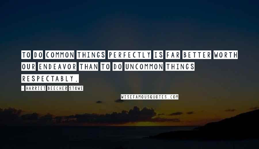 Harriet Beecher Stowe Quotes: To do common things perfectly is far better worth our endeavor than to do uncommon things respectably.