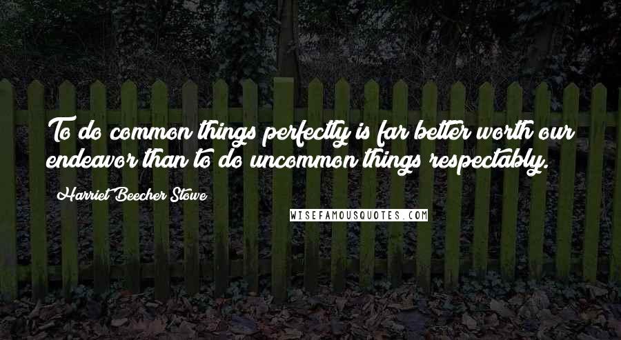 Harriet Beecher Stowe Quotes: To do common things perfectly is far better worth our endeavor than to do uncommon things respectably.