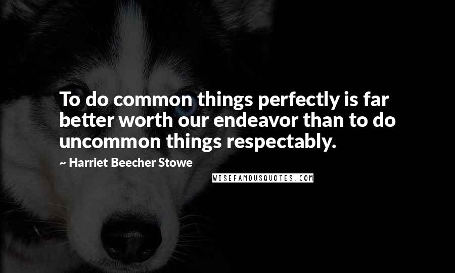 Harriet Beecher Stowe Quotes: To do common things perfectly is far better worth our endeavor than to do uncommon things respectably.