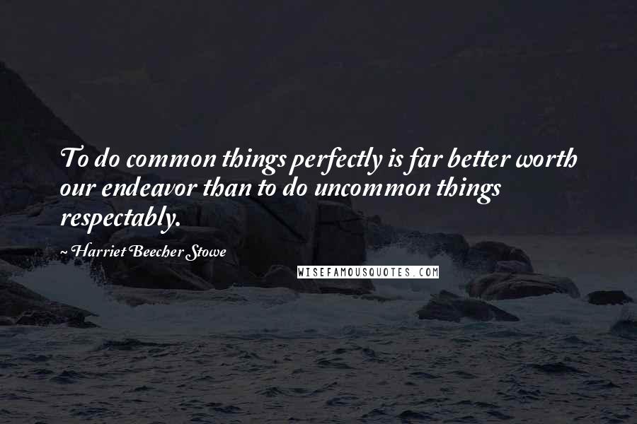 Harriet Beecher Stowe Quotes: To do common things perfectly is far better worth our endeavor than to do uncommon things respectably.