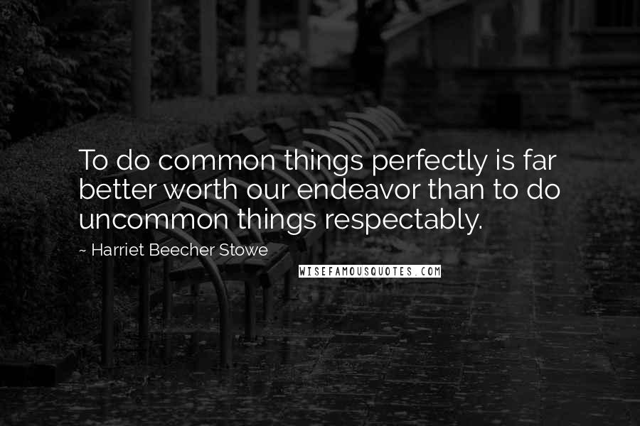 Harriet Beecher Stowe Quotes: To do common things perfectly is far better worth our endeavor than to do uncommon things respectably.