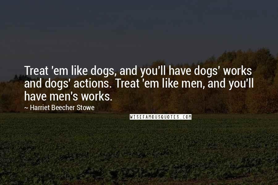 Harriet Beecher Stowe Quotes: Treat 'em like dogs, and you'll have dogs' works and dogs' actions. Treat 'em like men, and you'll have men's works.