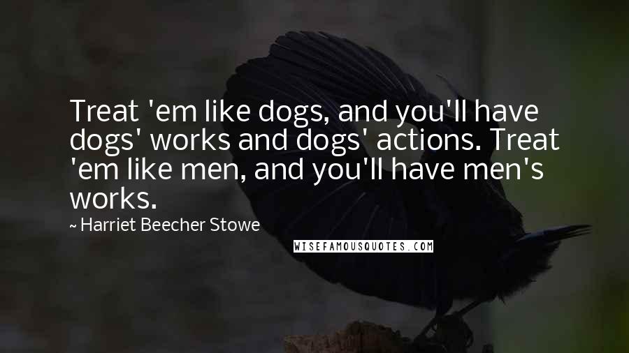 Harriet Beecher Stowe Quotes: Treat 'em like dogs, and you'll have dogs' works and dogs' actions. Treat 'em like men, and you'll have men's works.