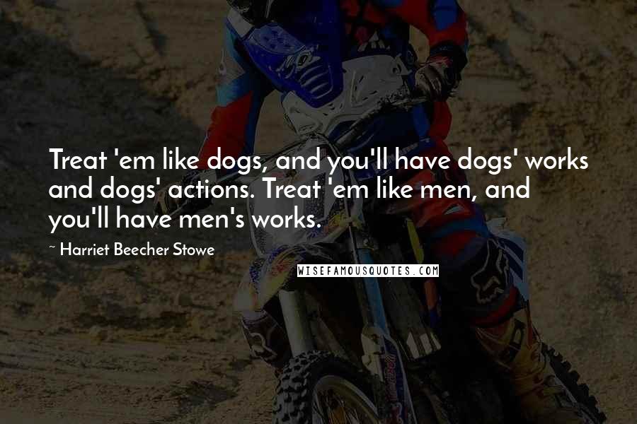 Harriet Beecher Stowe Quotes: Treat 'em like dogs, and you'll have dogs' works and dogs' actions. Treat 'em like men, and you'll have men's works.