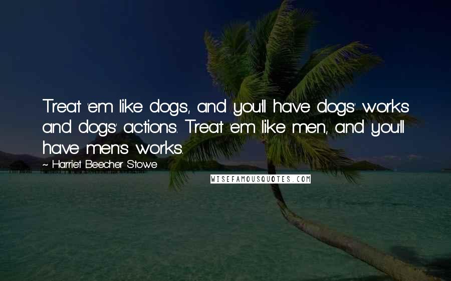 Harriet Beecher Stowe Quotes: Treat 'em like dogs, and you'll have dogs' works and dogs' actions. Treat 'em like men, and you'll have men's works.