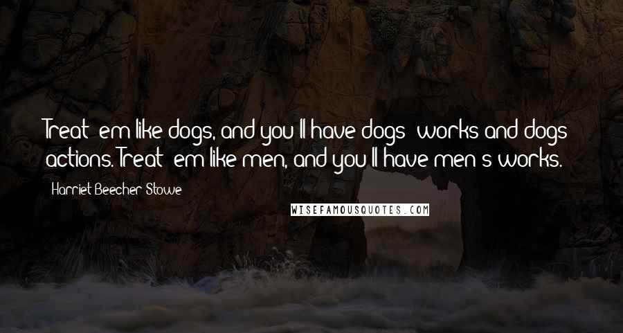 Harriet Beecher Stowe Quotes: Treat 'em like dogs, and you'll have dogs' works and dogs' actions. Treat 'em like men, and you'll have men's works.