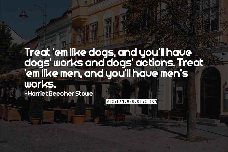 Harriet Beecher Stowe Quotes: Treat 'em like dogs, and you'll have dogs' works and dogs' actions. Treat 'em like men, and you'll have men's works.