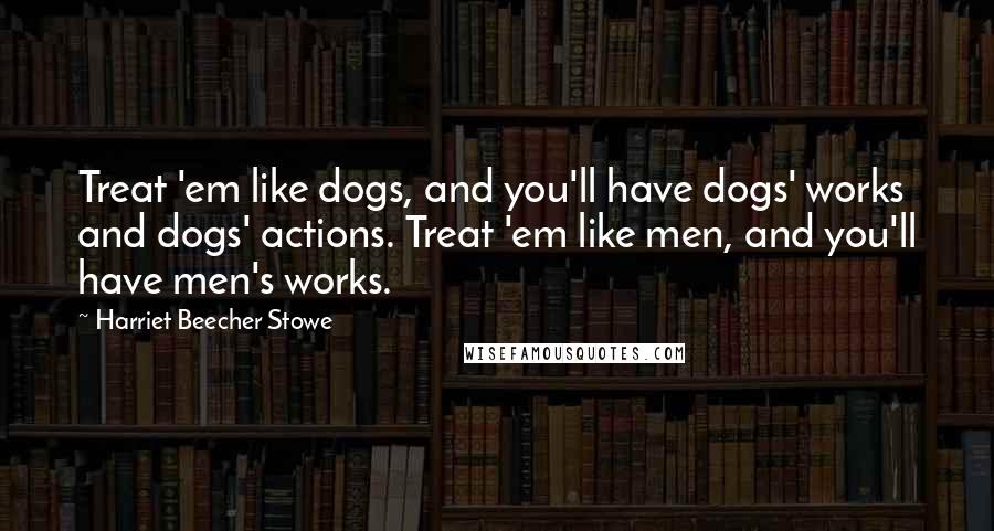 Harriet Beecher Stowe Quotes: Treat 'em like dogs, and you'll have dogs' works and dogs' actions. Treat 'em like men, and you'll have men's works.