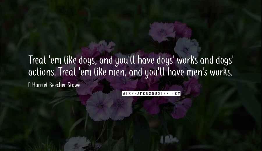 Harriet Beecher Stowe Quotes: Treat 'em like dogs, and you'll have dogs' works and dogs' actions. Treat 'em like men, and you'll have men's works.