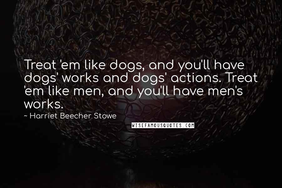 Harriet Beecher Stowe Quotes: Treat 'em like dogs, and you'll have dogs' works and dogs' actions. Treat 'em like men, and you'll have men's works.
