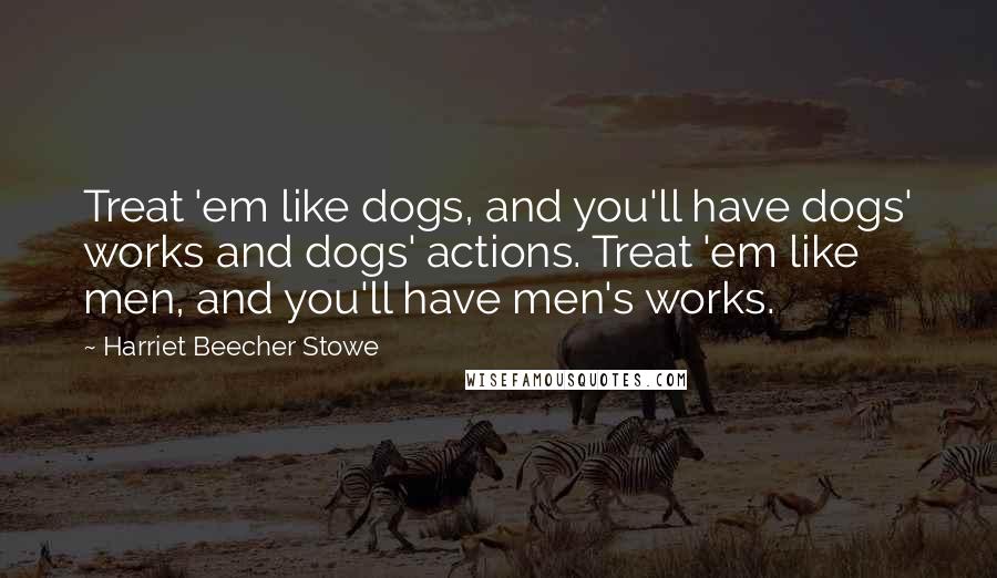 Harriet Beecher Stowe Quotes: Treat 'em like dogs, and you'll have dogs' works and dogs' actions. Treat 'em like men, and you'll have men's works.