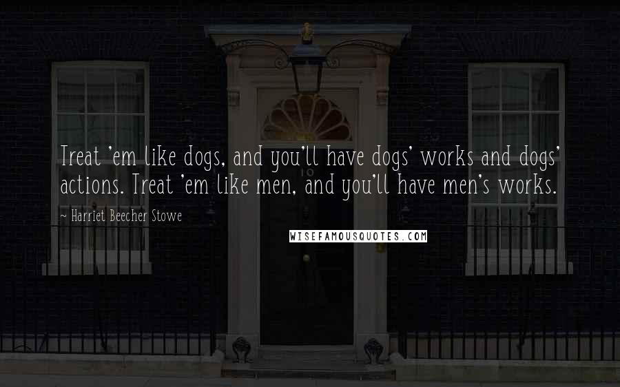 Harriet Beecher Stowe Quotes: Treat 'em like dogs, and you'll have dogs' works and dogs' actions. Treat 'em like men, and you'll have men's works.