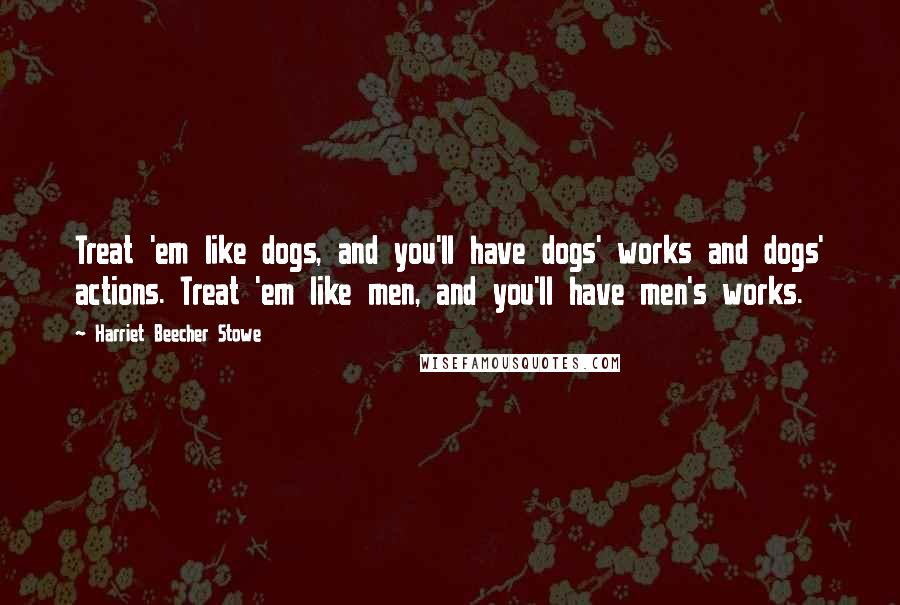 Harriet Beecher Stowe Quotes: Treat 'em like dogs, and you'll have dogs' works and dogs' actions. Treat 'em like men, and you'll have men's works.