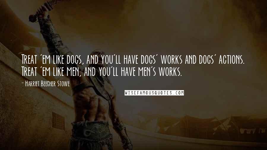 Harriet Beecher Stowe Quotes: Treat 'em like dogs, and you'll have dogs' works and dogs' actions. Treat 'em like men, and you'll have men's works.