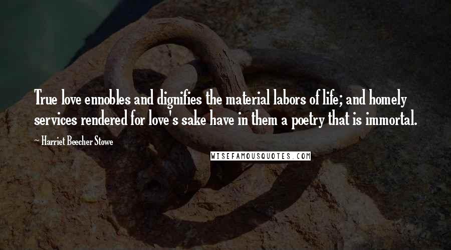 Harriet Beecher Stowe Quotes: True love ennobles and dignifies the material labors of life; and homely services rendered for love's sake have in them a poetry that is immortal.