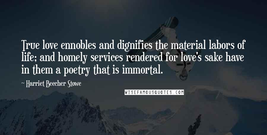 Harriet Beecher Stowe Quotes: True love ennobles and dignifies the material labors of life; and homely services rendered for love's sake have in them a poetry that is immortal.