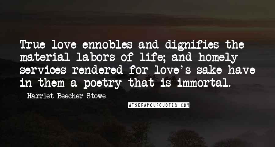 Harriet Beecher Stowe Quotes: True love ennobles and dignifies the material labors of life; and homely services rendered for love's sake have in them a poetry that is immortal.