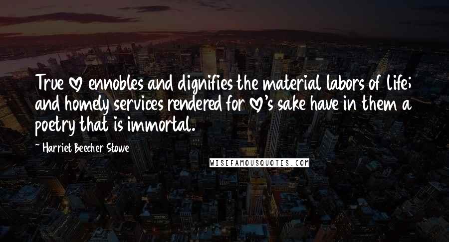 Harriet Beecher Stowe Quotes: True love ennobles and dignifies the material labors of life; and homely services rendered for love's sake have in them a poetry that is immortal.