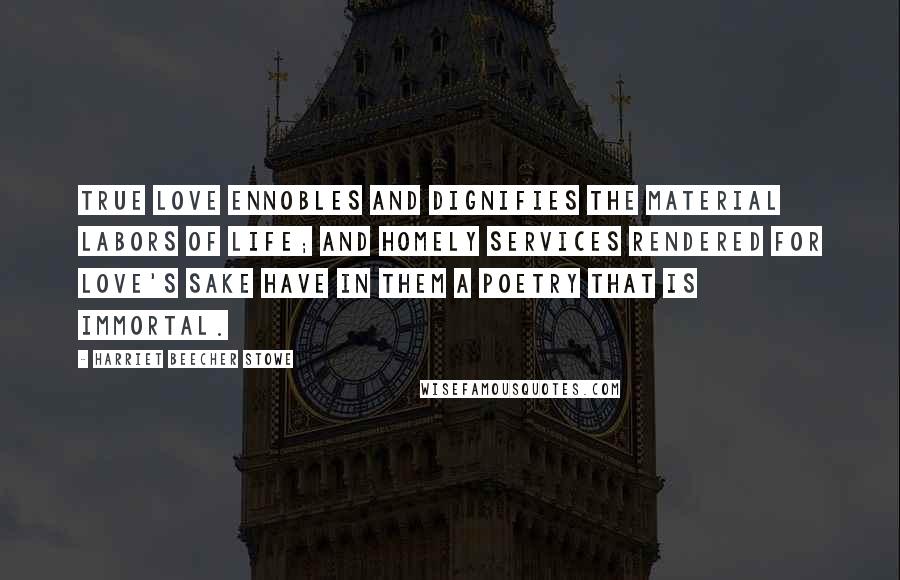 Harriet Beecher Stowe Quotes: True love ennobles and dignifies the material labors of life; and homely services rendered for love's sake have in them a poetry that is immortal.