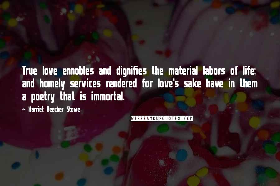 Harriet Beecher Stowe Quotes: True love ennobles and dignifies the material labors of life; and homely services rendered for love's sake have in them a poetry that is immortal.