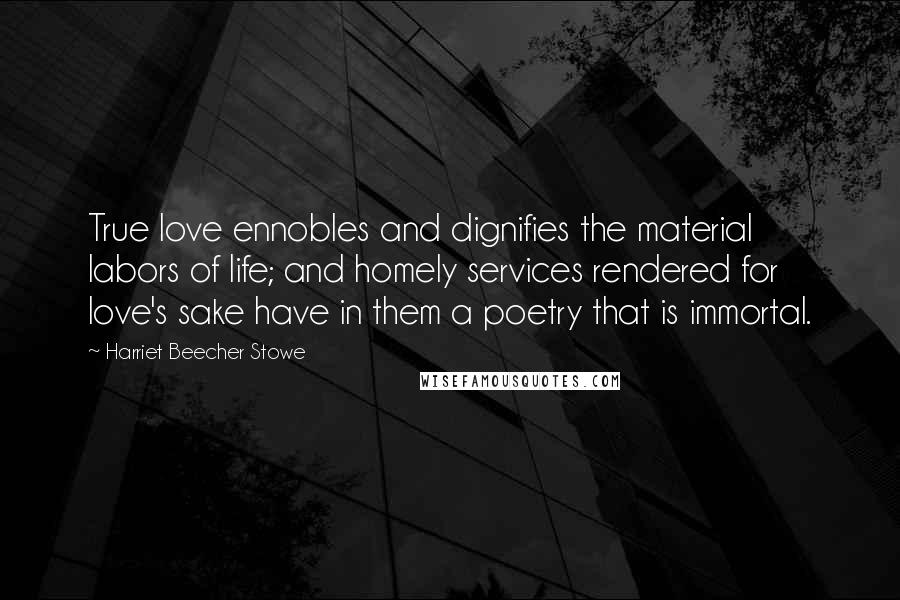 Harriet Beecher Stowe Quotes: True love ennobles and dignifies the material labors of life; and homely services rendered for love's sake have in them a poetry that is immortal.