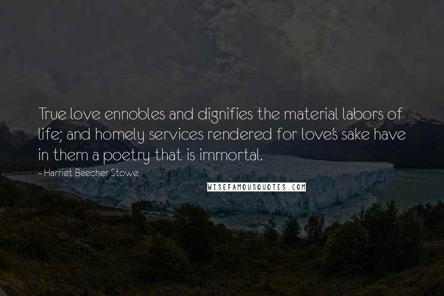 Harriet Beecher Stowe Quotes: True love ennobles and dignifies the material labors of life; and homely services rendered for love's sake have in them a poetry that is immortal.