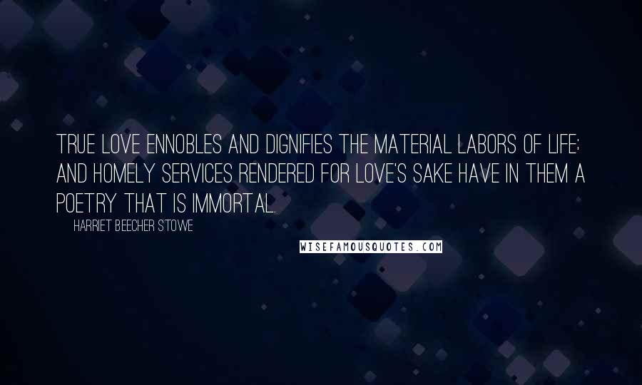 Harriet Beecher Stowe Quotes: True love ennobles and dignifies the material labors of life; and homely services rendered for love's sake have in them a poetry that is immortal.