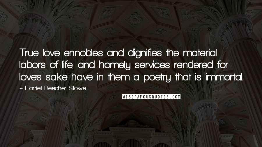 Harriet Beecher Stowe Quotes: True love ennobles and dignifies the material labors of life; and homely services rendered for love's sake have in them a poetry that is immortal.