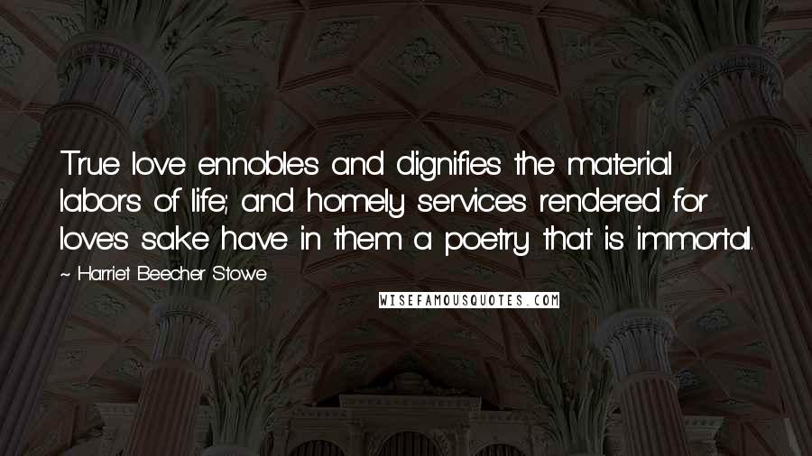 Harriet Beecher Stowe Quotes: True love ennobles and dignifies the material labors of life; and homely services rendered for love's sake have in them a poetry that is immortal.