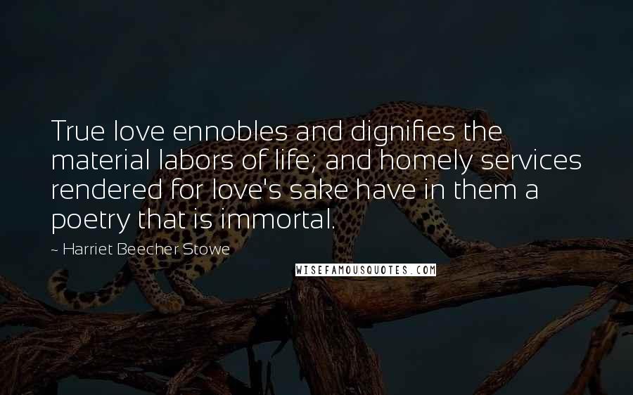 Harriet Beecher Stowe Quotes: True love ennobles and dignifies the material labors of life; and homely services rendered for love's sake have in them a poetry that is immortal.