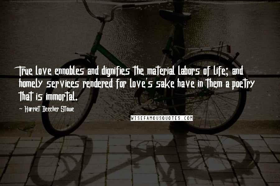 Harriet Beecher Stowe Quotes: True love ennobles and dignifies the material labors of life; and homely services rendered for love's sake have in them a poetry that is immortal.