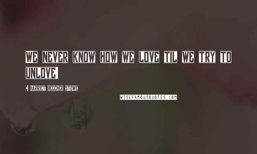 Harriet Beecher Stowe Quotes: We never know how we love til we try to unlove!