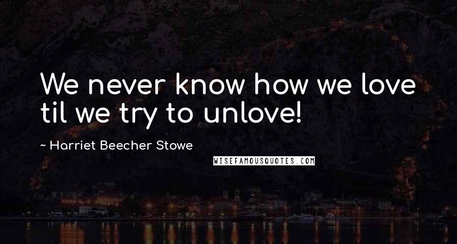 Harriet Beecher Stowe Quotes: We never know how we love til we try to unlove!