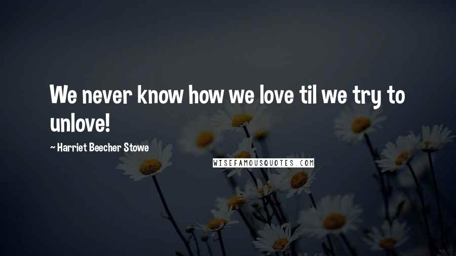 Harriet Beecher Stowe Quotes: We never know how we love til we try to unlove!